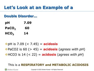 Copyright © 2020 Wolters Kluwer • All Rights Reserved
Let’s Look at an Example of a
Double Disorder...
pH 7.09
PaCO2 60
HCO3 14
pH is 7.09 (< 7.45) = acidosis
PaCO2 is 60 (> 45) = acidosis (agrees with pH)
HCO3 is 14 (< 22) = acidosis (agrees with pH)
This is a RESPIRATORY and METABOLIC ACIDOSIS
 