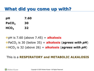 Copyright © 2020 Wolters Kluwer • All Rights Reserved
What did you come up with?
pH 7.60
PaCO2 30
HCO3 32
pH is 7.60 (above 7.45) = alkalosis
PaCO2 is 30 (below 35) = alkalosis (agrees with pH)
HCO3 is 32 (above 26) = alkalosis (agrees with pH)
This is a RESPIRATORY and METABOLIC ALKALOSIS
 