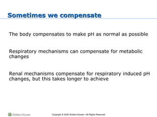Copyright © 2020 Wolters Kluwer • All Rights Reserved
Sometimes we compensate
The body compensates to make pH as normal as possible
Respiratory mechanisms can compensate for metabolic
changes
Renal mechanisms compensate for respiratory induced pH
changes, but this takes longer to achieve
 