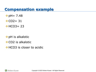 Copyright © 2020 Wolters Kluwer • All Rights Reserved
Compensation example
pH= 7.48
CO2= 31
HCO3= 23
pH is alkalotic
CO2 is alkalotic
HCO3 is closer to acidic
 