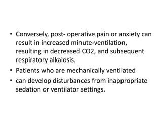 • Conversely, post- operative pain or anxiety can
result in increased minute-ventilation,
resulting in decreased CO2, and subsequent
respiratory alkalosis.
• Patients who are mechanically ventilated
• can develop disturbances from inappropriate
sedation or ventilator settings.
 