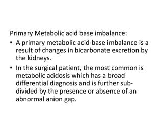 Primary Metabolic acid base imbalance:
• A primary metabolic acid-base imbalance is a
result of changes in bicarbonate excretion by
the kidneys.
• In the surgical patient, the most common is
metabolic acidosis which has a broad
differential diagnosis and is further sub-
divided by the presence or absence of an
abnormal anion gap.
 
