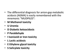 • The differential diagnosis for anion-gap metabolic
acidosis (AGMA) is easily remembered with the
mnemonic “MUDPILES”:
• M Methanol toxicity
• U Uremia
• D Diabetic ketoacidosis
• P Paraldehyde
• I Isoniazid or Iron toxicity
• L Lactic acidosis
• E Ethylene glycol toxicity
• S Salicylate toxicity
 