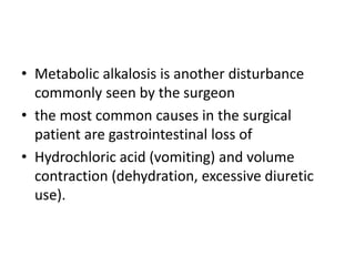 • Metabolic alkalosis is another disturbance
commonly seen by the surgeon
• the most common causes in the surgical
patient are gastrointestinal loss of
• Hydrochloric acid (vomiting) and volume
contraction (dehydration, excessive diuretic
use).
 