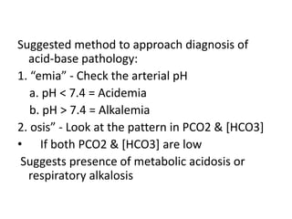 Suggested method to approach diagnosis of
acid-base pathology:
1. “emia” - Check the arterial pH
a. pH < 7.4 = Acidemia
b. pH > 7.4 = Alkalemia
2. osis” - Look at the pattern in PCO2 & [HCO3]
• If both PCO2 & [HCO3] are low
Suggests presence of metabolic acidosis or
respiratory alkalosis
 
