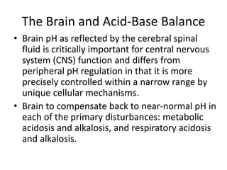 The Brain and Acid-Base Balance
• Brain pH as reflected by the cerebral spinal
fluid is critically important for central nervous
system (CNS) function and differs from
peripheral pH regulation in that it is more
precisely controlled within a narrow range by
unique cellular mechanisms.
• Brain to compensate back to near-normal pH in
each of the primary disturbances: metabolic
acidosis and alkalosis, and respiratory acidosis
and alkalosis.
 
