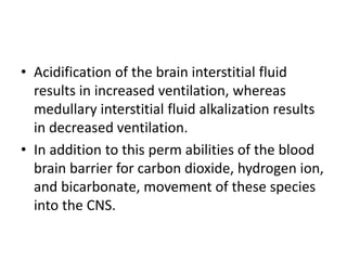 • Acidification of the brain interstitial fluid
results in increased ventilation, whereas
medullary interstitial fluid alkalization results
in decreased ventilation.
• In addition to this perm abilities of the blood
brain barrier for carbon dioxide, hydrogen ion,
and bicarbonate, movement of these species
into the CNS.
 