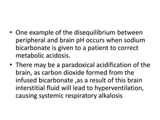 • One example of the disequilibrium between
peripheral and brain pH occurs when sodium
bicarbonate is given to a patient to correct
metabolic acidosis.
• There may be a paradoxical acidification of the
brain, as carbon dioxide formed from the
infused bicarbonate ,as a result of this brain
interstitial fluid will lead to hyperventilation,
causing systemic respiratory alkalosis
 
