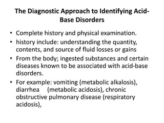 The Diagnostic Approach to Identifying Acid-
Base Disorders
• Complete history and physical examination.
• history include: understanding the quantity,
contents, and source of fluid losses or gains
• From the body; ingested substances and certain
diseases known to be associated with acid-base
disorders.
• For example: vomiting (metabolic alkalosis),
diarrhea (metabolic acidosis), chronic
obstructive pulmonary disease (respiratory
acidosis),
 