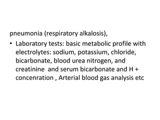 pneumonia (respiratory alkalosis),
• Laboratory tests: basic metabolic profile with
electrolytes: sodium, potassium, chloride,
bicarbonate, blood urea nitrogen, and
creatinine and serum bicarbonate and H +
concenration , Arterial blood gas analysis etc
 