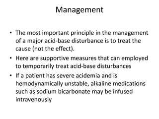 Management
• The most important principle in the management
of a major acid-base disturbance is to treat the
cause (not the effect).
• Here are supportive measures that can employed
to temporarily treat acid-base disturbances
• If a patient has severe acidemia and is
hemodynamically unstable, alkaline medications
such as sodium bicarbonate may be infused
intravenously
 