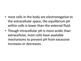 • most cells in the body are electronegative to
the extracellular space, the equilibrium pH
within cells is lower than the external fluid.
• Though intracellular pH is more acidic than
extracellular, most cells have available
mechanisms to prevent pH from excessive
increases or decreases.
 
