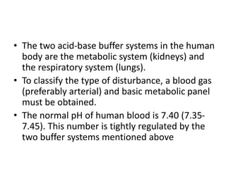 • The two acid-base buffer systems in the human
body are the metabolic system (kidneys) and
the respiratory system (lungs).
• To classify the type of disturbance, a blood gas
(preferably arterial) and basic metabolic panel
must be obtained.
• The normal pH of human blood is 7.40 (7.35-
7.45). This number is tightly regulated by the
two buffer systems mentioned above
 