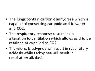 • The lungs contain carbonic anhydrase which is
capable of converting carbonic acid to water
and CO2.
• The respiratory response results in an
alteration to ventilation which allows acid to be
retained or expelled as CO2.
• Therefore, bradypnea will result in respiratory
acidosis while tachypnea will result in
respiratory alkalosis.
 