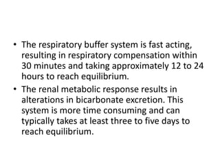 • The respiratory buffer system is fast acting,
resulting in respiratory compensation within
30 minutes and taking approximately 12 to 24
hours to reach equilibrium.
• The renal metabolic response results in
alterations in bicarbonate excretion. This
system is more time consuming and can
typically takes at least three to five days to
reach equilibrium.
 