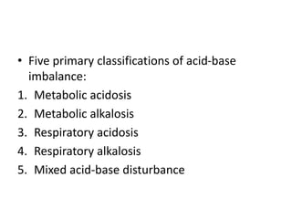 • Five primary classifications of acid-base
imbalance:
1. Metabolic acidosis
2. Metabolic alkalosis
3. Respiratory acidosis
4. Respiratory alkalosis
5. Mixed acid-base disturbance
 