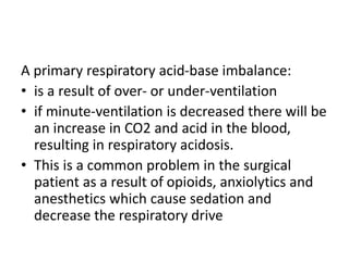 A primary respiratory acid-base imbalance:
• is a result of over- or under-ventilation
• if minute-ventilation is decreased there will be
an increase in CO2 and acid in the blood,
resulting in respiratory acidosis.
• This is a common problem in the surgical
patient as a result of opioids, anxiolytics and
anesthetics which cause sedation and
decrease the respiratory drive
 