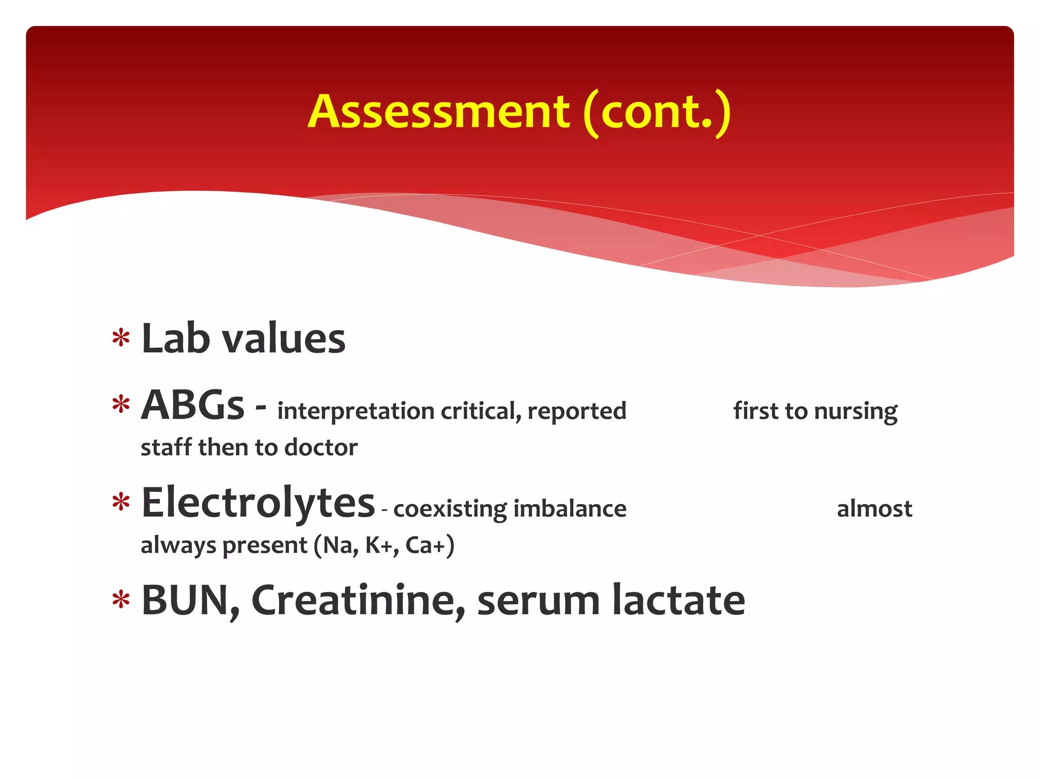  Lab values
 ABGs - interpretation critical, reported first to nursing
staff then to doctor
 Electrolytes- coexisting imbalance almost
always present (Na, K+, Ca+)
 BUN, Creatinine, serum lactate
Assessment (cont.)
 