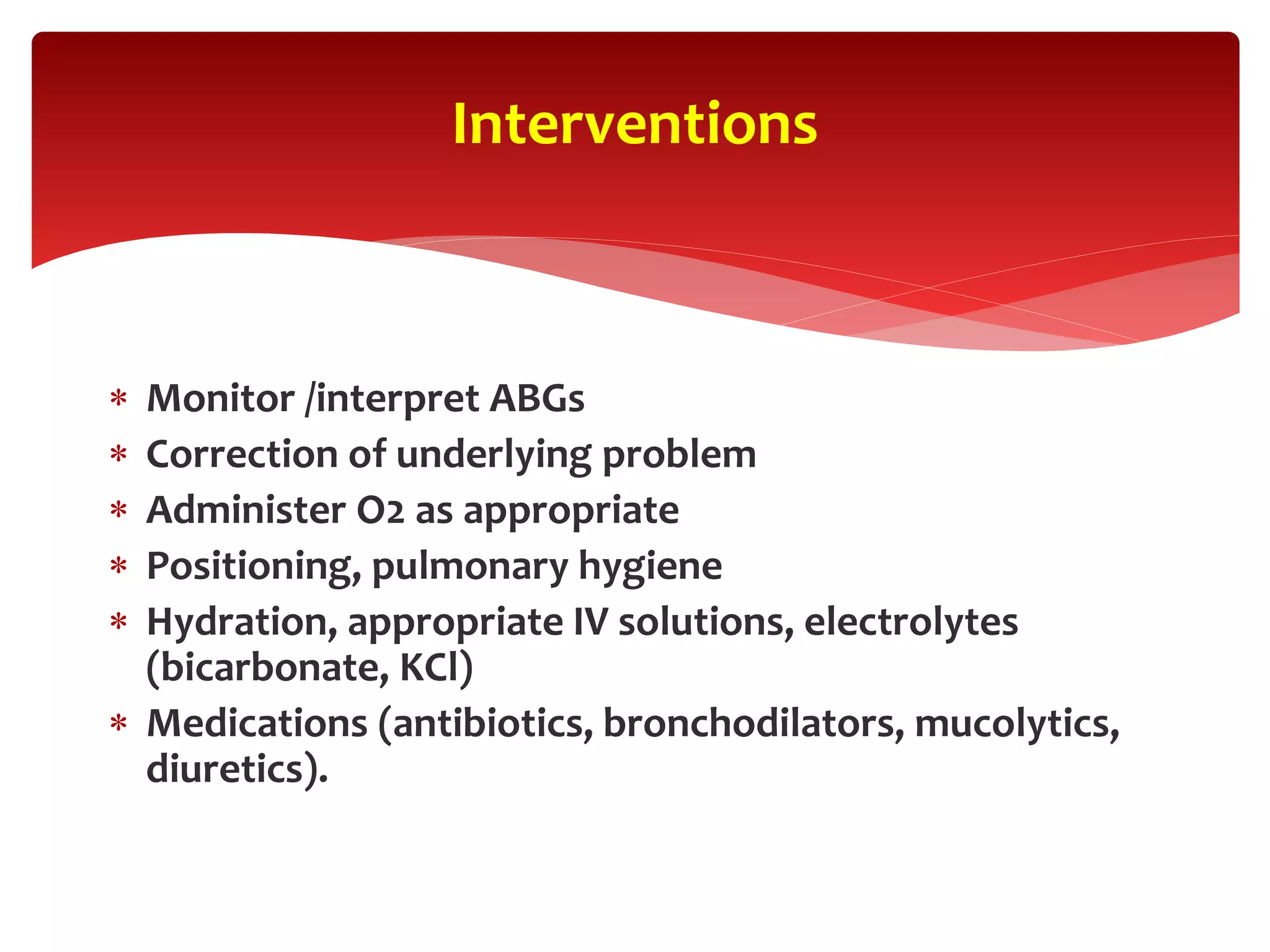  Monitor /interpret ABGs
 Correction of underlying problem
 Administer O2 as appropriate
 Positioning, pulmonary hygiene
 Hydration, appropriate IV solutions, electrolytes
(bicarbonate, KCl)
 Medications (antibiotics, bronchodilators, mucolytics,
diuretics).
Interventions
 