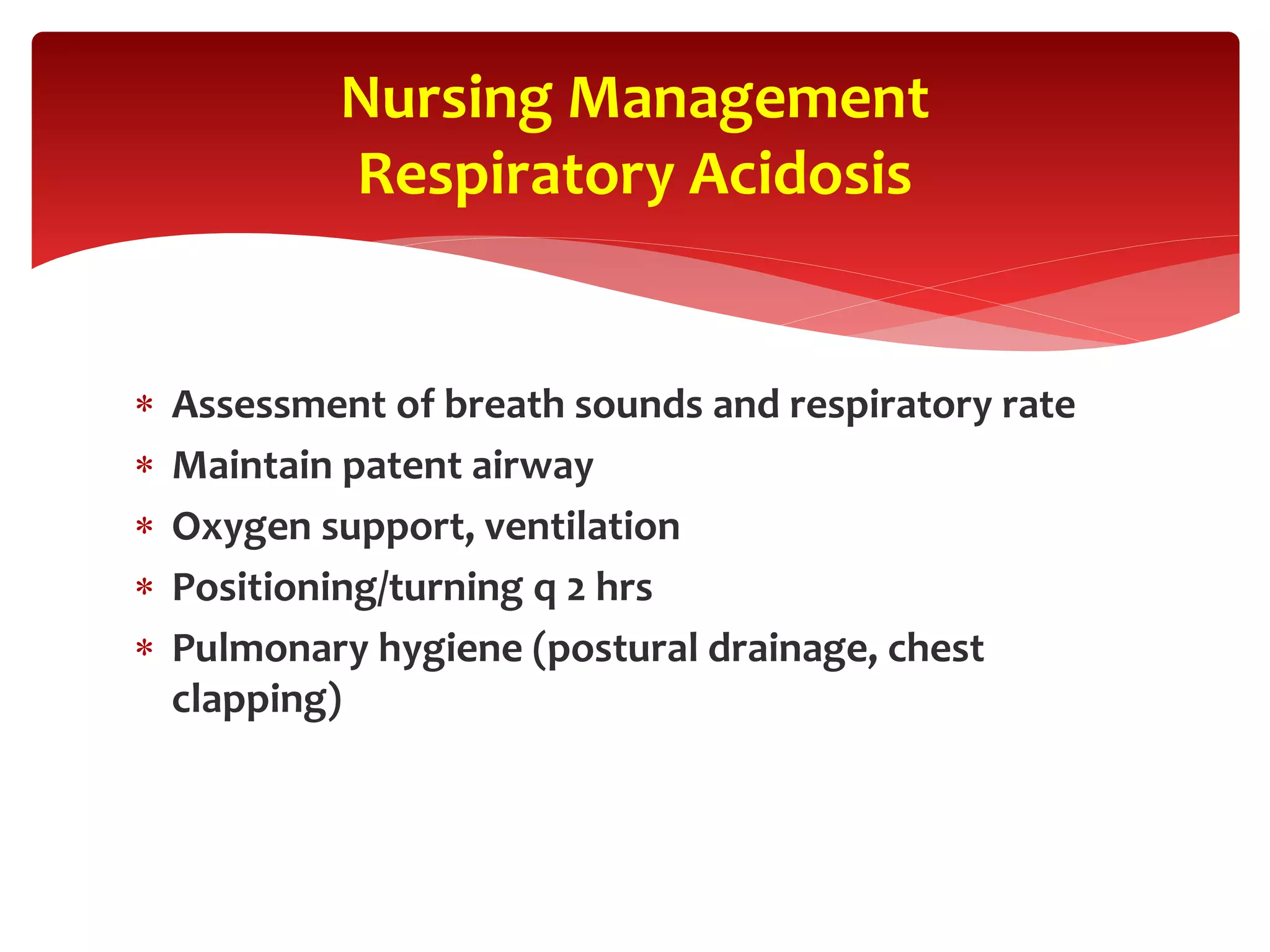  Assessment of breath sounds and respiratory rate
 Maintain patent airway
 Oxygen support, ventilation
 Positioning/turning q 2 hrs
 Pulmonary hygiene (postural drainage, chest
clapping)
Nursing Management
Respiratory Acidosis
 