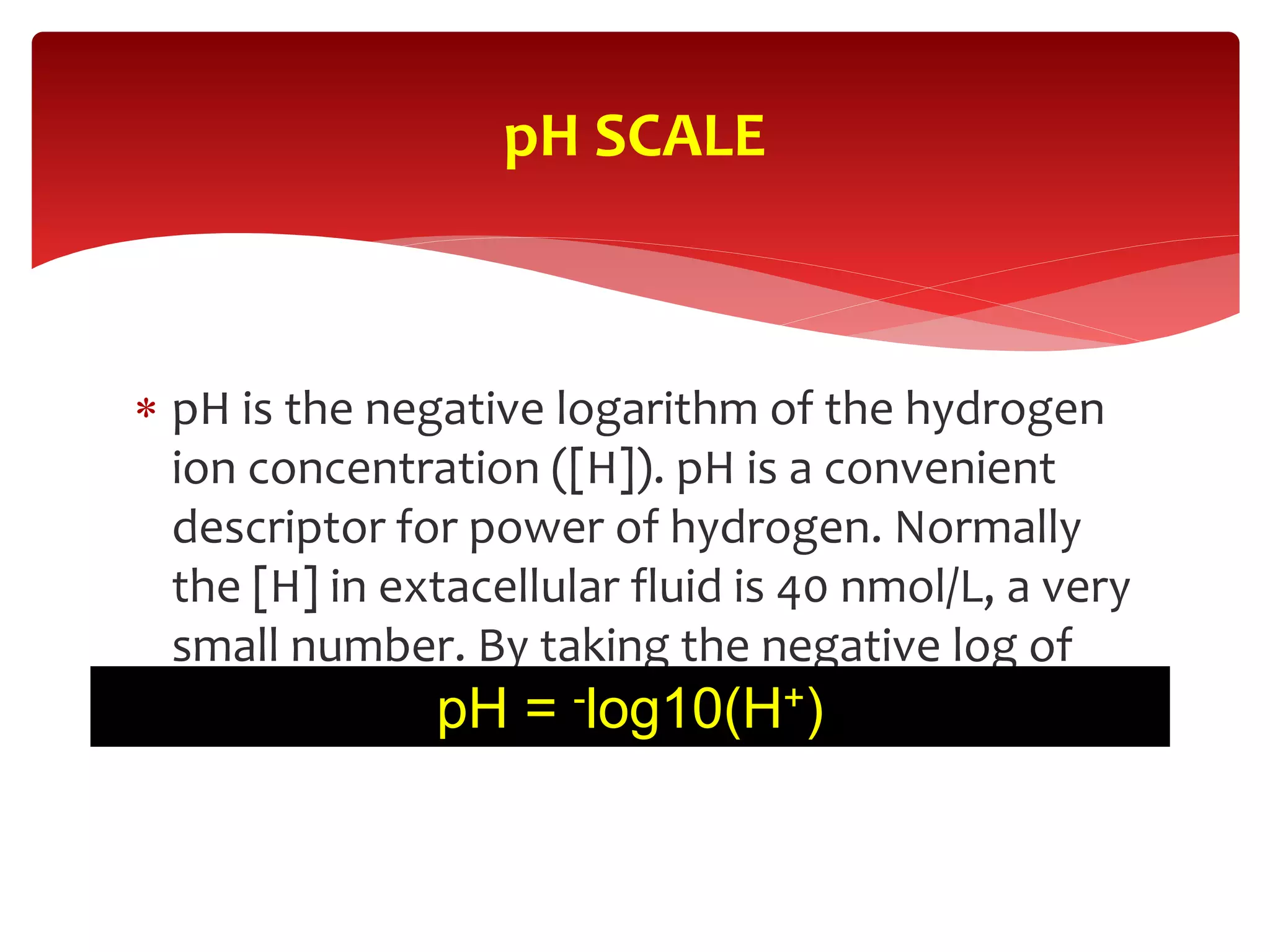  pH is the negative logarithm of the hydrogen
ion concentration ([H]). pH is a convenient
descriptor for power of hydrogen. Normally
the [H] in extacellular fluid is 40 nmol/L, a very
small number. By taking the negative log of
this value we obtain a pH of 7.4.
pH SCALE
pH = -log10(H+)
 