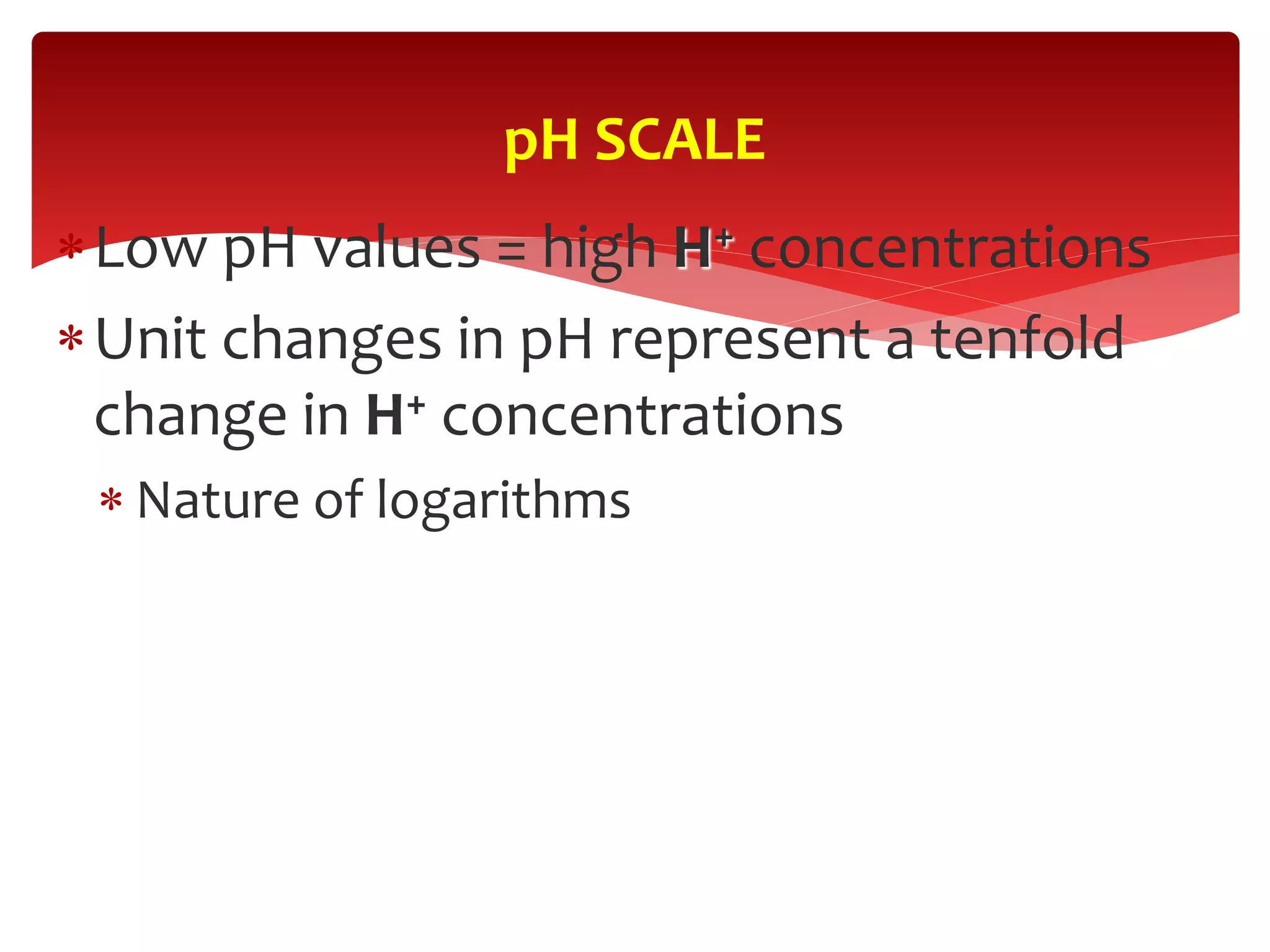 Low pH values = high H+ concentrations
Unit changes in pH represent a tenfold
change in H+ concentrations
 Nature of logarithms
pH SCALE
 