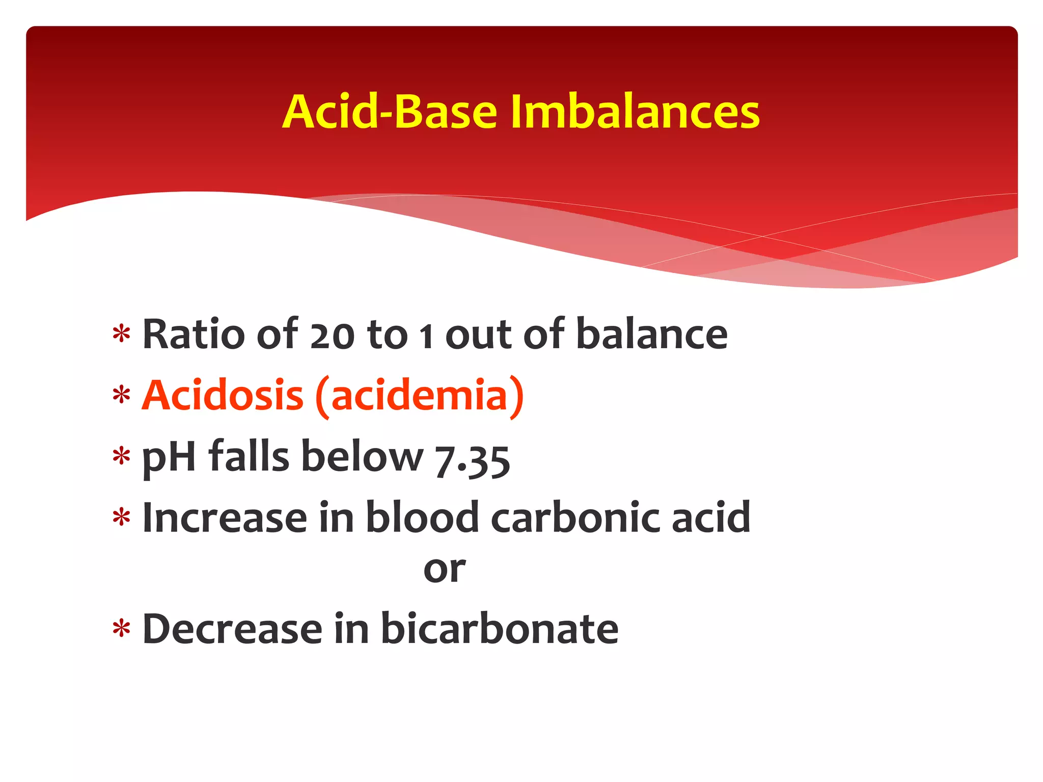  Ratio of 20 to 1 out of balance
 Acidosis (acidemia)
 pH falls below 7.35
 Increase in blood carbonic acid
or
 Decrease in bicarbonate
Acid-Base Imbalances
 