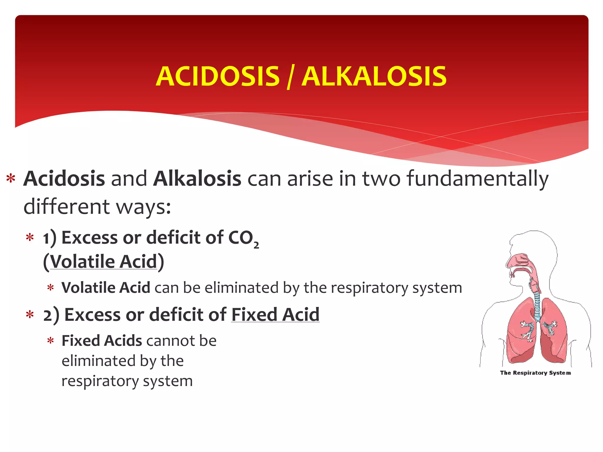  Acidosis and Alkalosis can arise in two fundamentally
different ways:
 1) Excess or deficit of CO2
(Volatile Acid)
 Volatile Acid can be eliminated by the respiratory system
 2) Excess or deficit of Fixed Acid
 Fixed Acids cannot be
eliminated by the
respiratory system
ACIDOSIS / ALKALOSIS
 