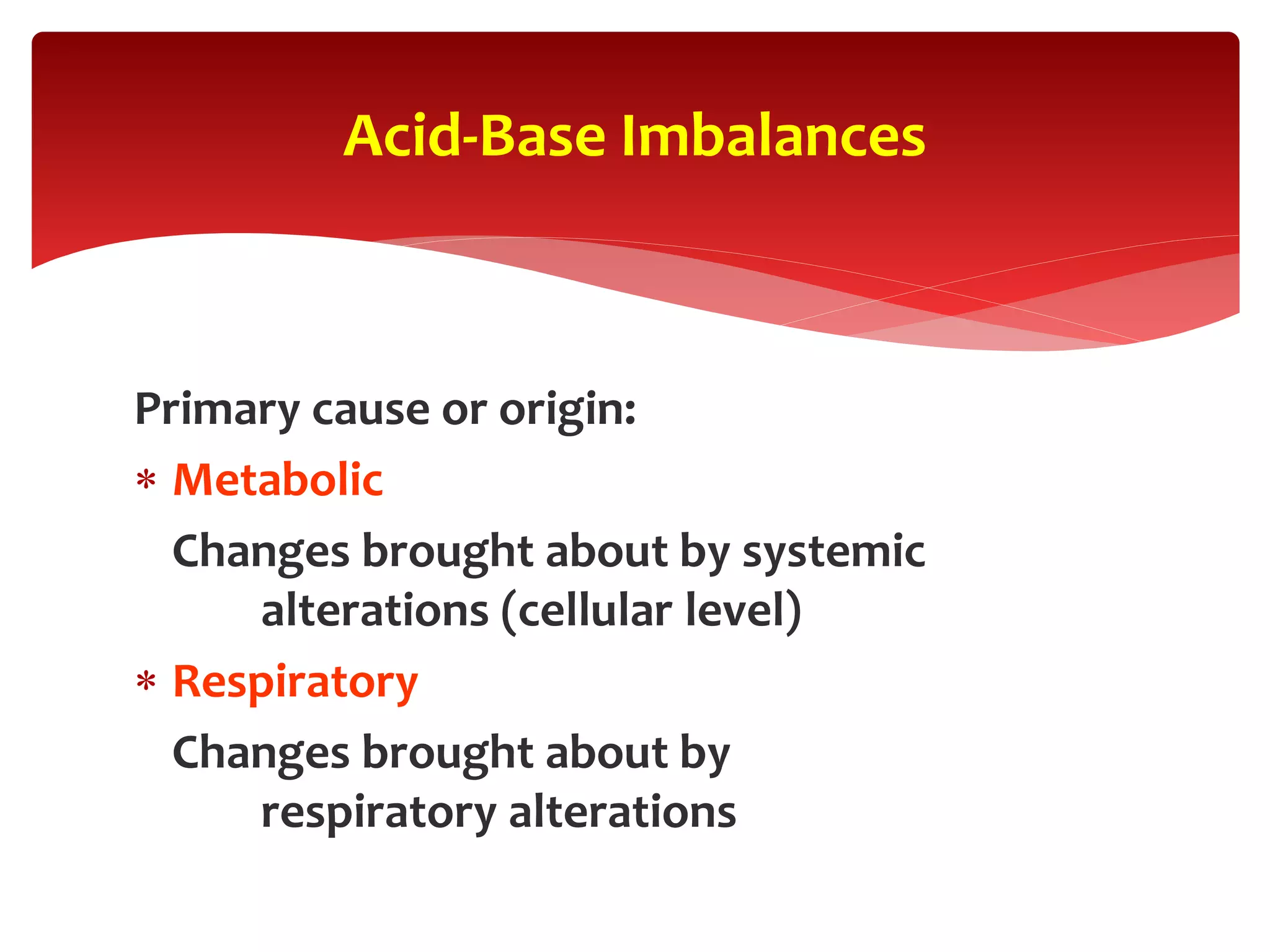Primary cause or origin:
 Metabolic
Changes brought about by systemic
alterations (cellular level)
 Respiratory
Changes brought about by
respiratory alterations
Acid-Base Imbalances
 