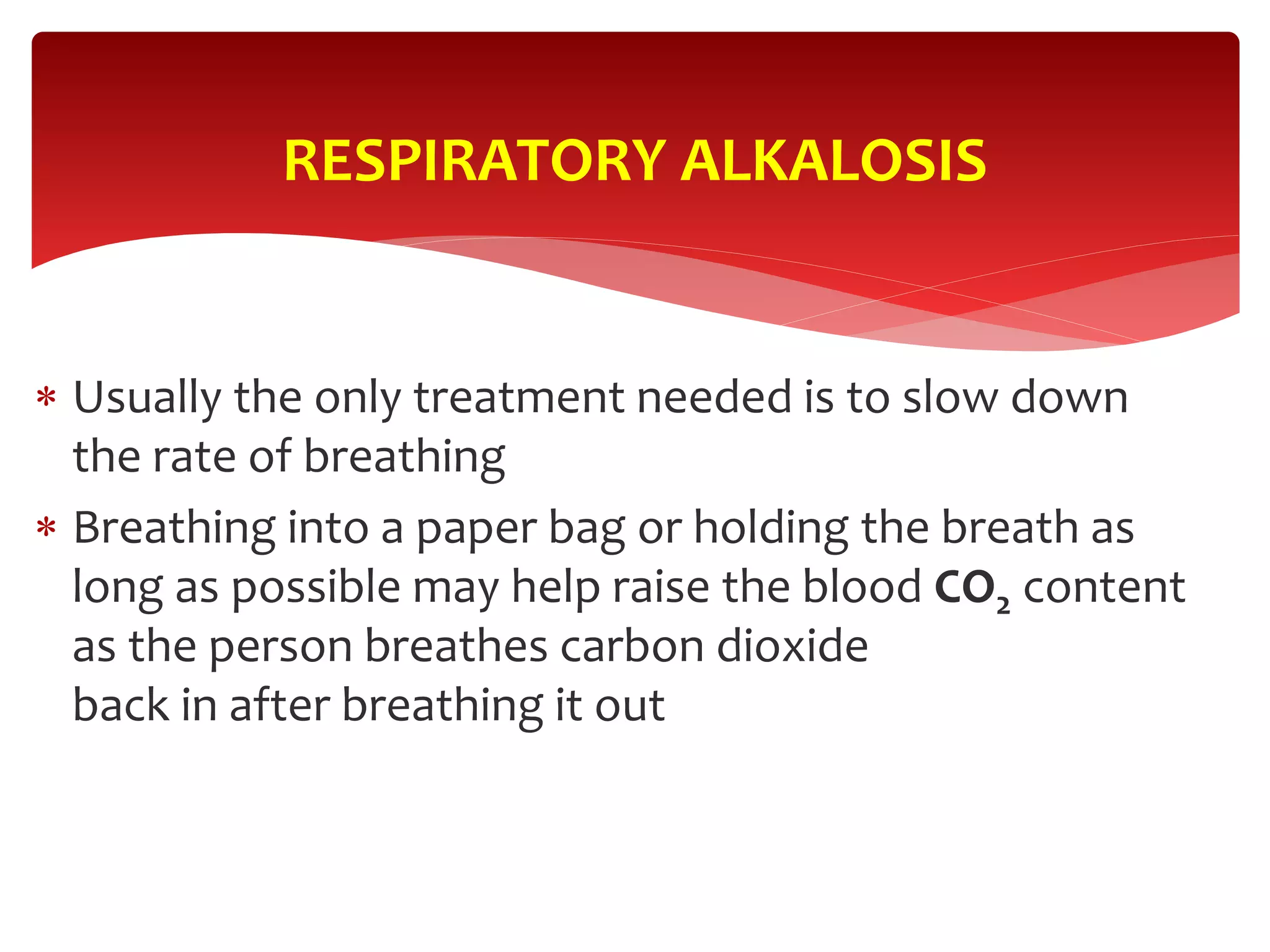  Usually the only treatment needed is to slow down
the rate of breathing
 Breathing into a paper bag or holding the breath as
long as possible may help raise the blood CO2 content
as the person breathes carbon dioxide
back in after breathing it out
RESPIRATORY ALKALOSIS
 