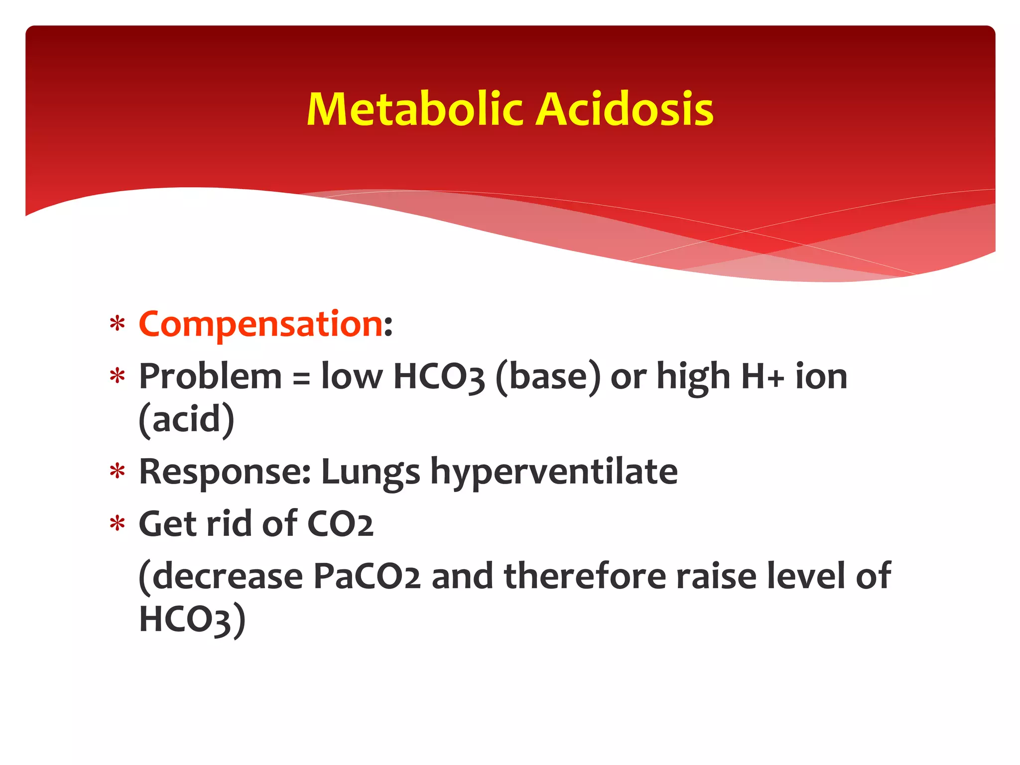  Compensation:
 Problem = low HCO3 (base) or high H+ ion
(acid)
 Response: Lungs hyperventilate
 Get rid of CO2
(decrease PaCO2 and therefore raise level of
HCO3)
Metabolic Acidosis
 