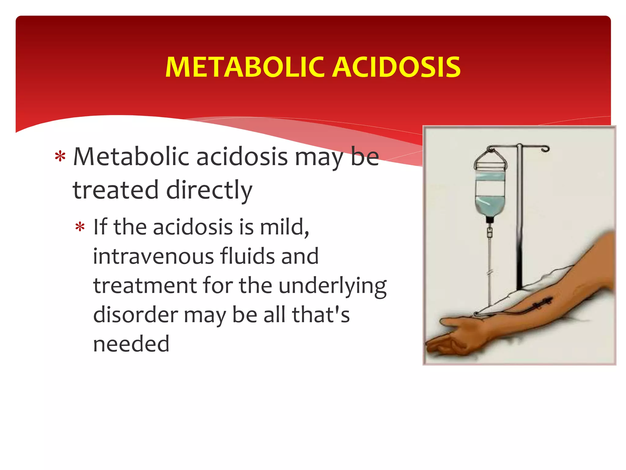  Metabolic acidosis may be
treated directly
 If the acidosis is mild,
intravenous fluids and
treatment for the underlying
disorder may be all that's
needed
METABOLIC ACIDOSIS
 