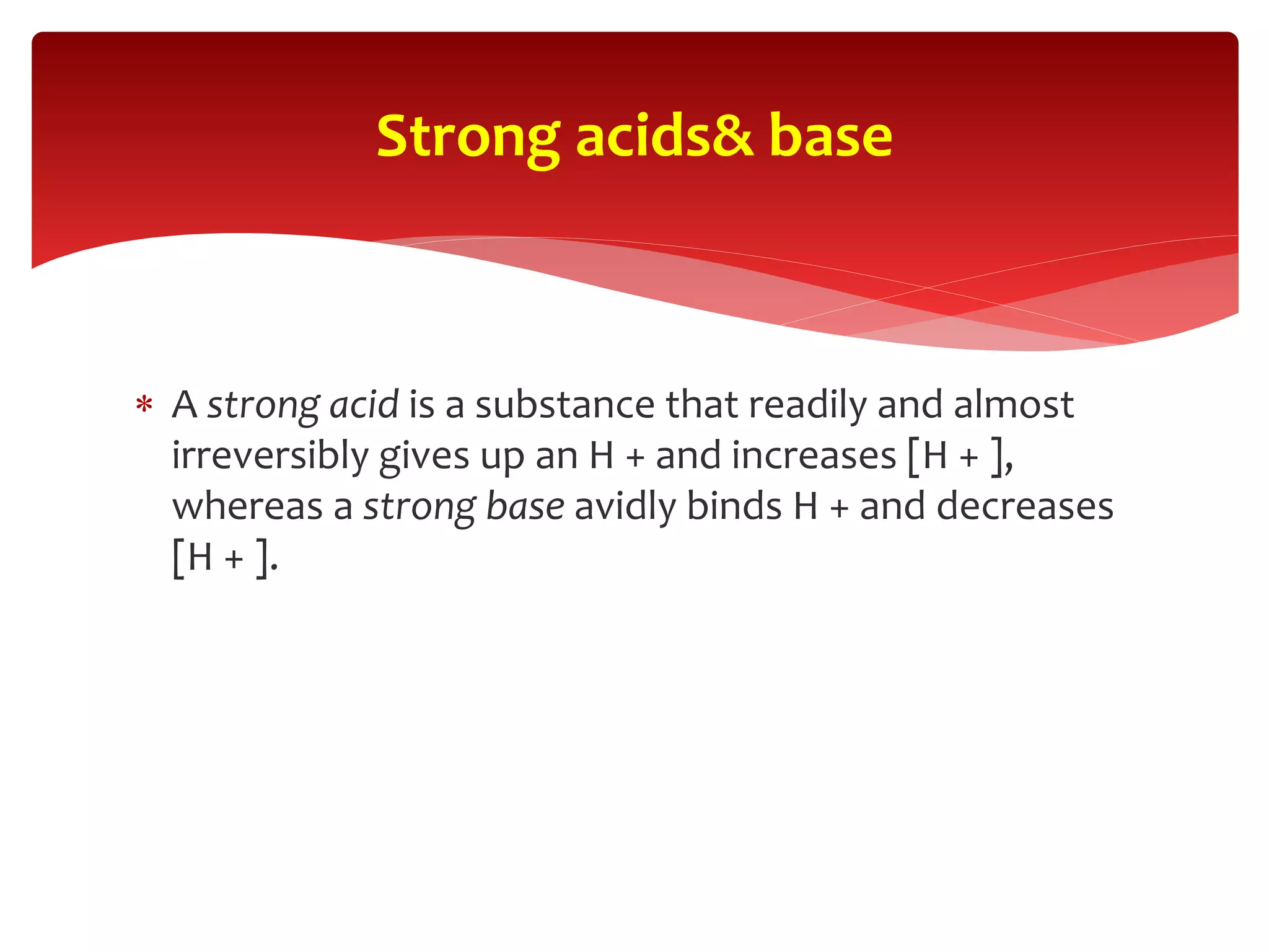  A strong acid is a substance that readily and almost
irreversibly gives up an H + and increases [H + ],
whereas a strong base avidly binds H + and decreases
[H + ].
Strong acids& base
 