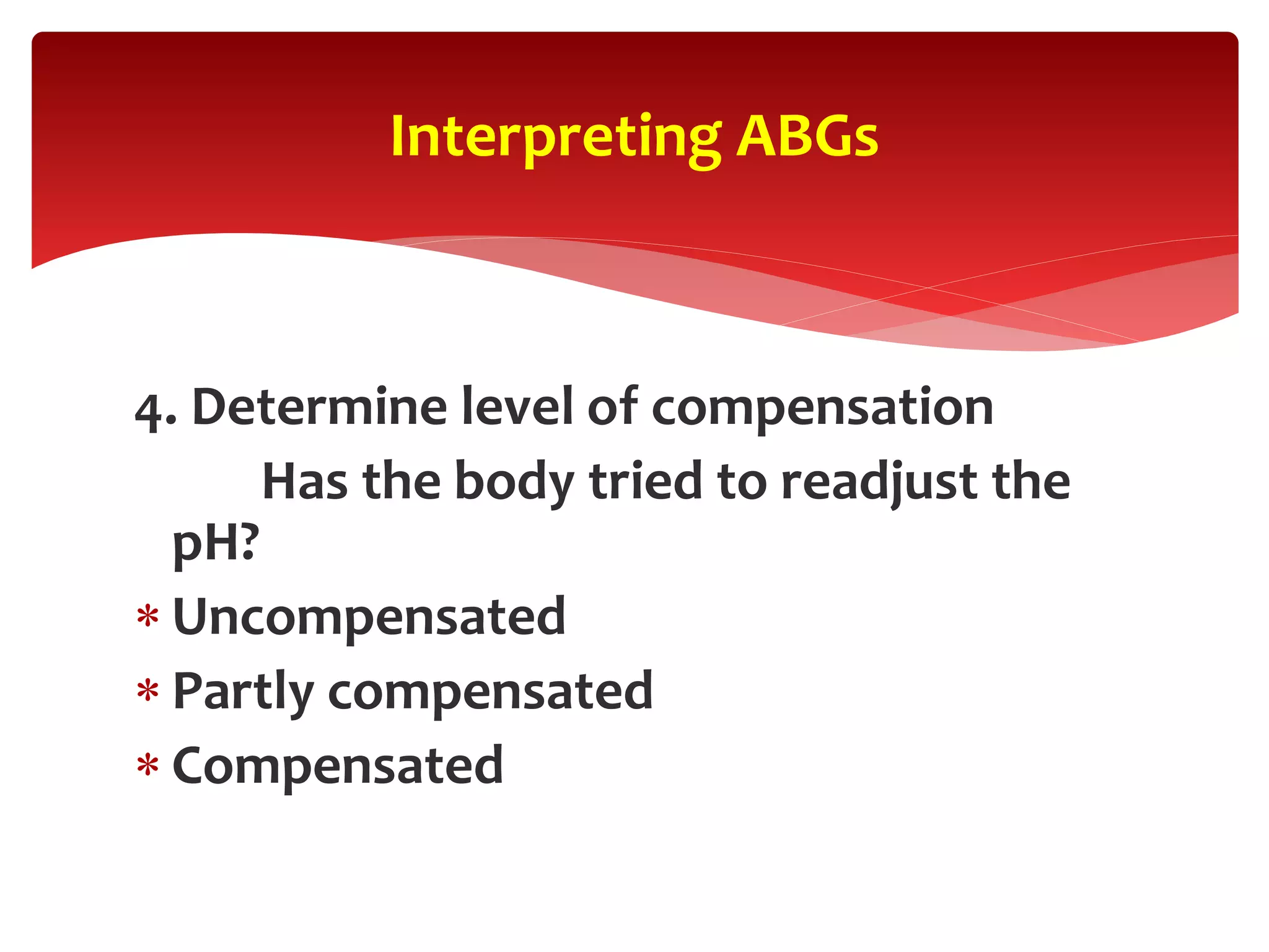 4. Determine level of compensation
Has the body tried to readjust the
pH?
 Uncompensated
 Partly compensated
 Compensated
Interpreting ABGs
 