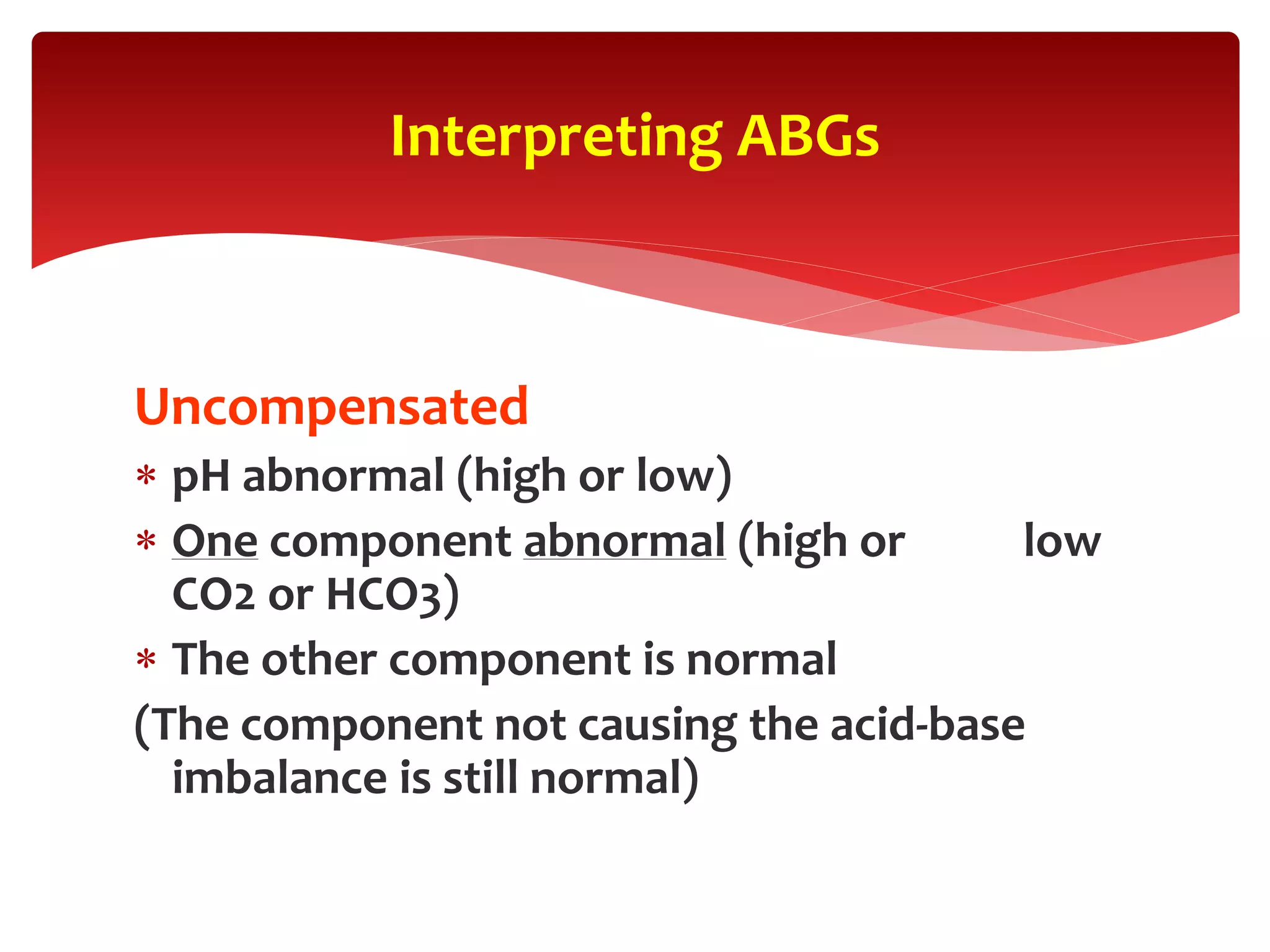 Uncompensated
 pH abnormal (high or low)
 One component abnormal (high or low
CO2 or HCO3)
 The other component is normal
(The component not causing the acid-base
imbalance is still normal)
Interpreting ABGs
 