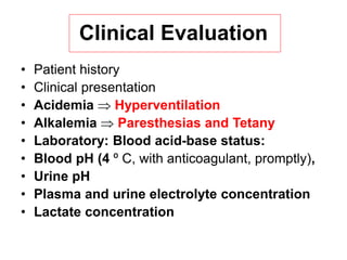 Clinical Evaluation
• Patient history
• Clinical presentation
• Acidemia  Hyperventilation
• Alkalemia  Paresthesias and Tetany
• Laboratory: Blood acid-base status:
• Blood pH (4 º C, with anticoagulant, promptly),
• Urine pH
• Plasma and urine electrolyte concentration
• Lactate concentration
 