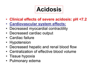 Acidosis
• Clinical effects of severe acidosis: pH <7.2
• Cardiovascular system effects:
• Decreased myocardial contractility
• Decreased cardiac output
• Cardiac failure
• Hypotension
• Decreased hepatic and renal blood flow
• Centralization of effective blood volume
• Tissue hypoxia
• Pulmonary edema
 