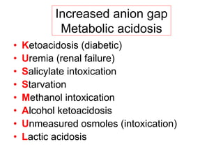 Increased anion gap
Metabolic acidosis
• Ketoacidosis (diabetic)
• Uremia (renal failure)
• Salicylate intoxication
• Starvation
• Methanol intoxication
• Alcohol ketoacidosis
• Unmeasured osmoles (intoxication)
• Lactic acidosis
 