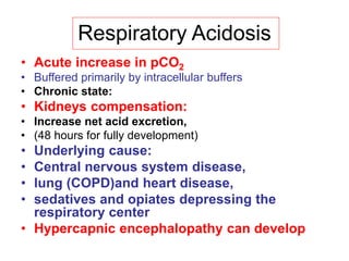 Respiratory Acidosis
• Acute increase in pCO2
• Buffered primarily by intracellular buffers
• Chronic state:
• Kidneys compensation:
• Increase net acid excretion,
• (48 hours for fully development)
• Underlying cause:
• Central nervous system disease,
• lung (COPD)and heart disease,
• sedatives and opiates depressing the
respiratory center
• Hypercapnic encephalopathy can develop
 