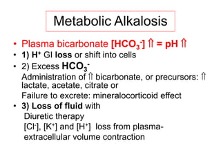 Metabolic Alkalosis
• Plasma bicarbonate [HCO3
-]  = pH 
• 1) H+ GI loss or shift into cells
• 2) Excess HCO3
-
Administration of  bicarbonate, or precursors: 
lactate, acetate, citrate or
Failure to excrete: mineralocorticoid effect
• 3) Loss of fluid with
Diuretic therapy
[Cl-], [K+] and [H+] loss from plasma-
extracellular volume contraction
 