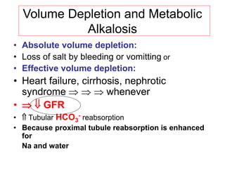 Volume Depletion and Metabolic
Alkalosis
• Absolute volume depletion:
• Loss of salt by bleeding or vomitting or
• Effective volume depletion:
• Heart failure, cirrhosis, nephrotic
syndrome    whenever
•   GFR
•  Tubular HCO3
- reabsorption
• Because proximal tubule reabsorption is enhanced
for
Na and water
 