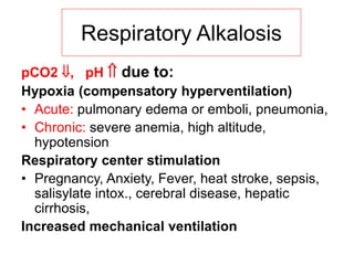 pCO2 , pH  due to:
Hypoxia (compensatory hyperventilation)
• Acute: pulmonary edema or emboli, pneumonia,
• Chronic: severe anemia, high altitude,
hypotension
Respiratory center stimulation
• Pregnancy, Anxiety, Fever, heat stroke, sepsis,
salisylate intox., cerebral disease, hepatic
cirrhosis,
Increased mechanical ventilation
Respiratory Alkalosis
 