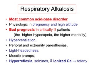 Respiratory Alkalosis
• Most common acid-base disorder
• Physiologic in pregnancy and high altitude
• Bad prognosis in critically ill patients
(the higher hypocapnia, the higher mortality)
• Hyperventilation,
• Perioral and extremity paresthesias,
• Light-headedness,
• Muscle cramps,
• Hyperreflexia, seizures,  ionized Ca  tetany
 