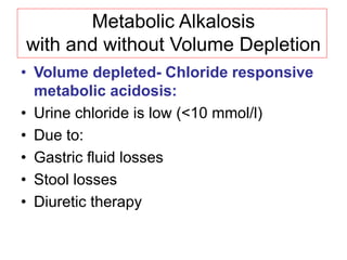 Metabolic Alkalosis
with and without Volume Depletion
• Volume depleted- Chloride responsive
metabolic acidosis:
• Urine chloride is low (<10 mmol/l)
• Due to:
• Gastric fluid losses
• Stool losses
• Diuretic therapy
 