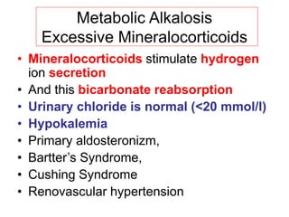 Metabolic Alkalosis
Excessive Mineralocorticoids
• Mineralocorticoids stimulate hydrogen
ion secretion
• And this bicarbonate reabsorption
• Urinary chloride is normal (<20 mmol/l)
• Hypokalemia
• Primary aldosteronizm,
• Bartter’s Syndrome,
• Cushing Syndrome
• Renovascular hypertension
 
