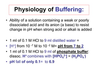 Physiology of Buffering:
• Ability of a solution containing a weak or poorly
dissociated acid and its anion (a base) to resist
change in pH when strong acid or alkali is added
• 1 ml of 0.1 M HCl to 9 ml distilled water =
• [H+] from 10 -7 M to 10 -2 M= pH from 7 to 2
• 1 ml of 0.1 M HCl to 9 ml of phosphate buffer:
dissoc. H+ combines with [HPO4
2-] = (H2PO4
-)
• pH fall of only 0.1= to 6.9
 