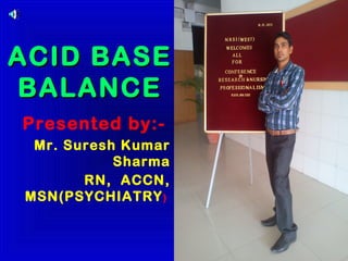 ACID BASE
BALANCE
Presented by:-
 Mr. Suresh Kumar
           Sharma
       RN, ACCN,
MSN(PSYCHIATRY )
 