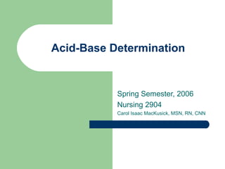 Acid-Base Determination Spring Semester, 2006 Nursing 2904 Carol Isaac MacKusick, MSN, RN, CNN 