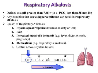 Respiratory Alkalosis
• Defined as a pH greater than 7.45 with a PCO2 less than 35 mm Hg
 Any condition that causes hyperventilation can result in respiratory
alkalosis
 Causes of RespiratoryAlkalosis
1. Psychological responses (such as anxiety or fear)
2. Pain
3. Increased metabolic demands (e.g. fever, thyrotoxicosis,
pregnancy)
4. Medications (e.g. respiratory stimulants).
5. Central nervous system lesions
 