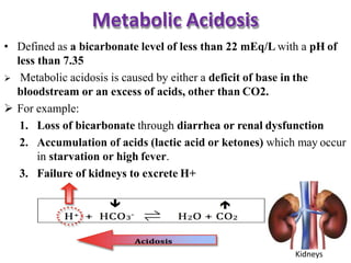 Metabolic Acidosis
• Defined as a bicarbonate level of less than 22 mEq/L with a pH of
less than 7.35
 Metabolic acidosis is caused by either a deficit of base in the
bloodstream or an excess of acids, other than CO2.
 For example:
1. Loss of bicarbonate through diarrhea or renal dysfunction
2. Accumulation of acids (lactic acid or ketones) which may occur
in starvation or high fever.
3. Failure of kidneys to excrete H+
Kidneys
 